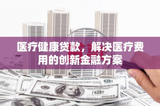 和静医疗健康贷款，解决医疗费用的创新金融方案