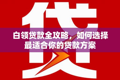 和静白领贷款全攻略，如何选择最适合你的贷款方案
